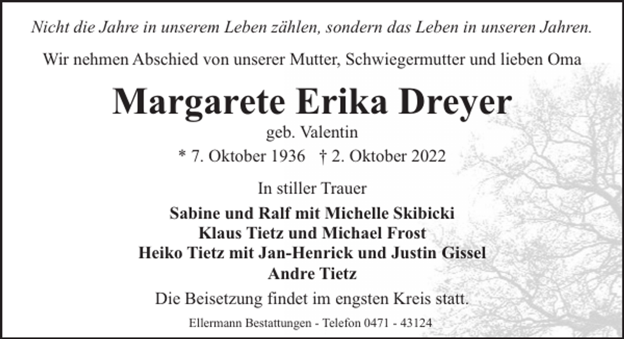 <p>Nicht die Jahre in unserem Leben zählen, sondern das Leben in unseren Jahren.<br />Wir nehmen Abschied von unserer Mutter, Schwiegermutter und lieben Oma</p><p>Margarete Erika Dreyer<br />geb. Valentin<br />* 7. Oktober 1936 † 2. Oktober 2022</p><p>In stiller Trauer<br />Sabine und Ralf mit Michelle Skibicki<br />Klaus Tietz und Michael Frost<br />Heiko Tietz mit Jan-Henrick und Justin Gissel<br />Andre Tietz<br />Die Beisetzung findet im engsten Kreis statt.<br />Ellermann Bestattungen - Telefon 0471 - 43124</p>