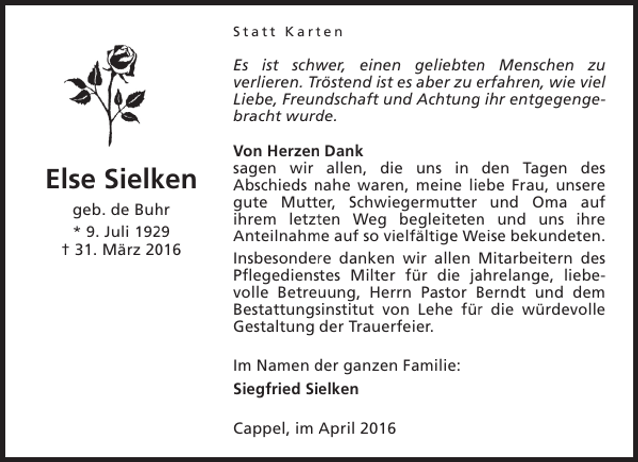 <p>Statt Karten</p><p>Es ist schwer, einen geliebten Menschen zu<br />verlieren. Tröstend ist es aber zu erfahren, wie viel<br />Liebe, Freundschaft und Achtung ihr entgegengebracht wurde.</p><p>Else Sielken<br />geb. de Buhr<br />* 9. Juli 1929<br />† 31. März 2016</p><p>Von Herzen Dank<br />sagen wir allen, die uns in den Tagen des<br />Abschieds nahe waren, meine liebe Frau, unsere<br />gute Mutter, Schwiegermutter und Oma auf<br />ihrem letzten Weg begleiteten und uns ihre<br />Anteilnahme auf so vielfältige Weise bekundeten.<br />Insbesondere danken wir allen Mitarbeitern des<br />Pflegedienstes Milter für die jahrelange, liebevolle Betreuung, Herrn Pastor Berndt und dem<br />Bestattungsinstitut von Lehe für die würdevolle<br />Gestaltung der Trauerfeier.<br />Im Namen der ganzen Familie:<br />Siegfried Sielken<br />Cappel, im April 2016</p>