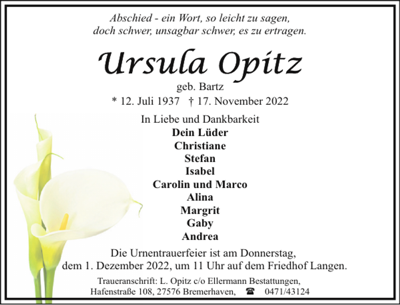 <p>Abschied - ein Wort, so leicht zu sagen,<br />doch schwer, unsagbar schwer, es zu ertragen.</p><p>geb. Bartz<br />* 12. Juli 1937 † 17. November 2022<br />In Liebe und Dankbarkeit<br />Dein Lüder<br />Christiane<br />Stefan<br />Isabel<br />Carolin und Marco<br />Alina<br />Margrit<br />Gaby<br />Andrea<br />Die Urnentrauerfeier ist am Donnerstag,<br />dem 1. Dezember 2022, um 11 Uhr auf dem Friedhof Langen.<br />Traueranschrift: L. Opitz c/o Ellermann Bestattungen,<br />Hafenstraße 108, 27576 Bremerhaven, ( 0471/43124</p>