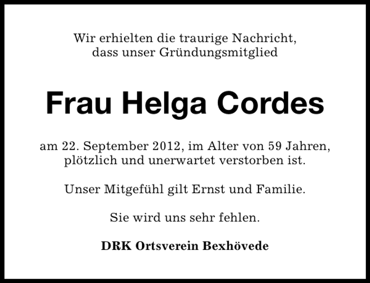 <p>Wir erhielten die traurige Nachricht,<br />dass unser Gründungsmitglied</p><p>Frau Helga Cordes<br />am 22. September 2012, im Alter von 59 Jahren,<br />plötzlich und unerwartet verstorben ist.<br />Unser Mitgefühl gilt Ernst und Familie.<br />Sie wird uns sehr fehlen.<br />DRK Ortsverein Bexhövede</p>