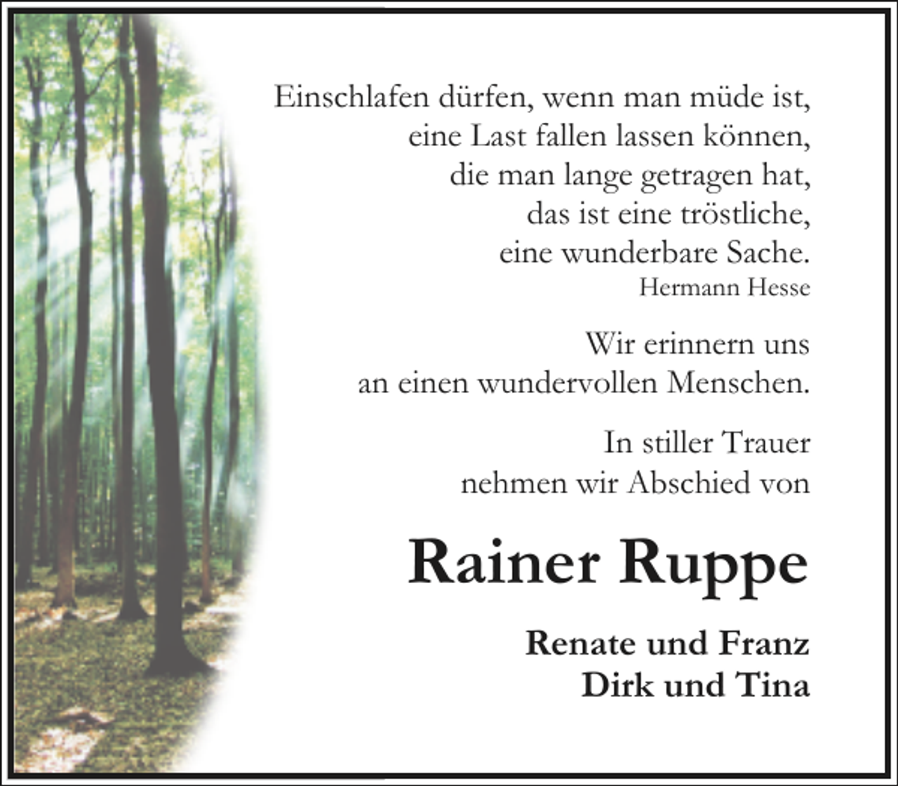 <p>Einschlafen dürfen, wenn man müde ist,<br />eine Last fallen lassen können,<br />die man lange getragen hat,<br />das ist eine tröstliche,<br />eine wunderbare Sache.</p><p>Hermann Hesse</p><p>Wir erinnern uns<br />an einen wundervollen Menschen.<br />In stiller Trauer<br />nehmen wir Abschied von</p><p>Rainer Ruppe<br />Renate und Franz<br />Dirk und Tina</p>