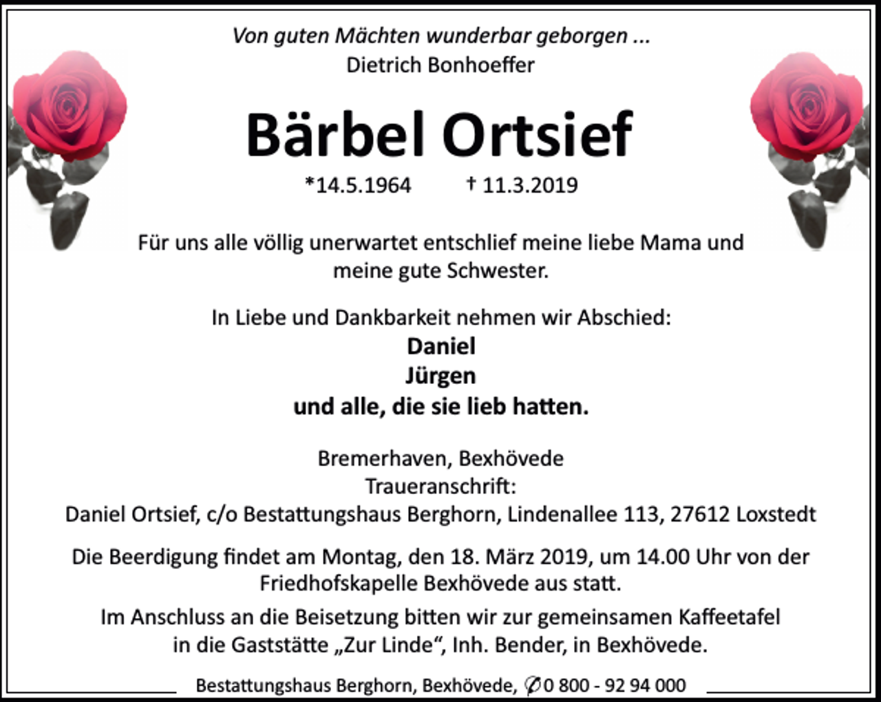 <p>Von guten Mächten wunderbar geborgen ...<br />Dietrich Bonhoeﬀer</p>
<p>Bärbel Ortsief<br />*14.5.1964</p>
<p>† 11.3.2019</p>
<p>Für uns alle völlig unerwartet entschlief meine liebe Mama und<br />meine gute Schwester.<br />In Liebe und Dankbarkeit nehmen wir Abschied:</p>
<p>Daniel<br />Jürgen<br />und alle, die sie lieb ha en.</p>
<p>Bremerhaven, Bexhövede<br />Traueranschri :<br />Daniel Ortsief, c/o Besta ungshaus Berghorn, Lindenallee 113, 27612 Loxstedt<br />Die Beerdigung ﬁndet am Montag, den 18. März 2019, um 14.00 Uhr von der<br />Friedhofskapelle Bexhövede aus sta .<br />Im Anschluss an die Beisetzung bi en wir zur gemeinsamen Kaﬀeetafel<br />in die Gaststä e „Zur Linde“, Inh. Bender, in Bexhövede.<br />Besta ungshaus Berghorn, Bexhövede, * 0 800 - 92 94 000</p>