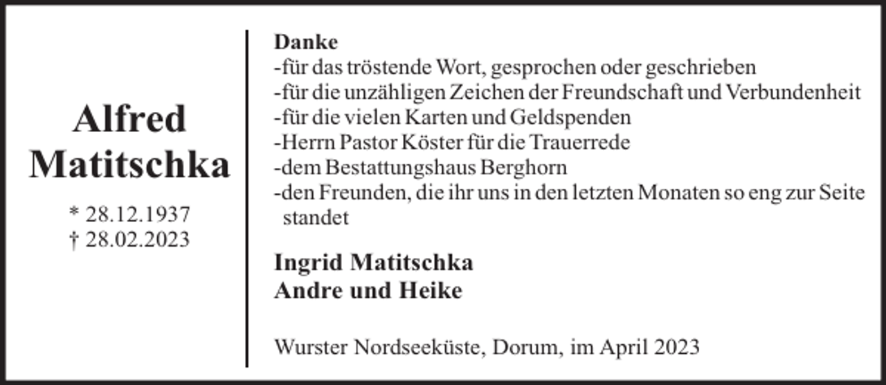 <p>Alfred<br />Matitschka<br />* 28.12.1937<br />† 28.02.2023</p><p>Danke<br />-für das tröstende Wort, gesprochen oder geschrieben<br />-für die unzähligen Zeichen der Freundschaft und Verbundenheit<br />-für die vielen Karten und Geldspenden<br />-Herrn Pastor Köster für die Trauerrede<br />-dem Bestattungshaus Berghorn<br />-den Freunden, die ihr uns in den letzten Monaten so eng zur Seite<br />standet</p><p>Ingrid Matitschka<br />Andre und Heike<br />Wurster Nordseeküste, Dorum, im April 2023</p>