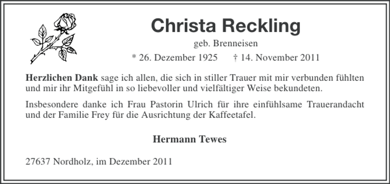 <p>Christa Reckling<br />geb. Brenneisen<br />* 26. Dezember 1925 † 14. November 2011<br />Herzlichen Dank sage ich allen, die sich in stiller Trauer mit mir verbunden fühlten<br />und mir ihr Mitgefühl in so liebevoller und vielfältiger Weise bekundeten.<br />Insbesondere danke ich Frau Pastorin Ulrich für ihre einfühlsame Trauerandacht<br />und der Familie Frey für die Ausrichtung der Kaffeetafel.</p><p>Hermann Tewes<br />27637 Nordholz, im Dezember 2011</p>