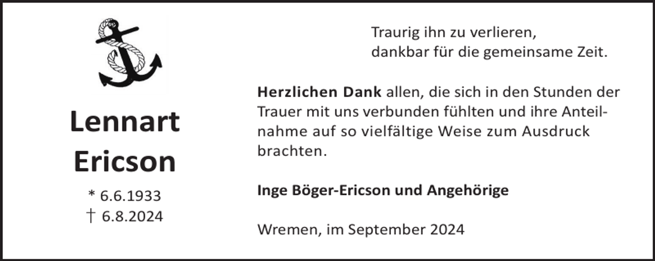 <p>Traurig ihn zu verlieren,<br />dankbar für die gemeinsame Zeit.</p><p>Lennart<br />Ericson<br />* 6.6.1933<br />† 6.8.2024</p><p>Herzlichen Dank allen, die sich in den Stunden der<br />Trauer mit uns verbunden fühlten und ihre Anteilnahme auf so vielfältige Weise zum Ausdruck<br />brachten.<br />Inge Böger-Ericson und Angehörige<br />Wremen, im September 2024</p>