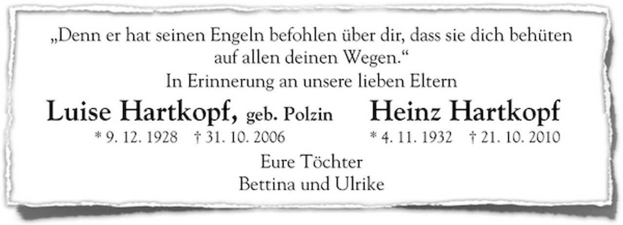 <p>„Denn er hat seinen Engeln befohlen über dir, dass sie dich behüten<br />auf allen deinen Wegen.“<br />In Erinnerung an unsere lieben Eltern</p><p>Luise Hartkopf, geb. Polzin<br />* 9. 12. 1928</p><p>† 31. 10. 2006</p><p>Heinz Hartkopf<br />* 4. 11. 1932</p><p>Eure Töchter<br />Bettina und Ulrike</p><p>† 21. 10. 2010</p>