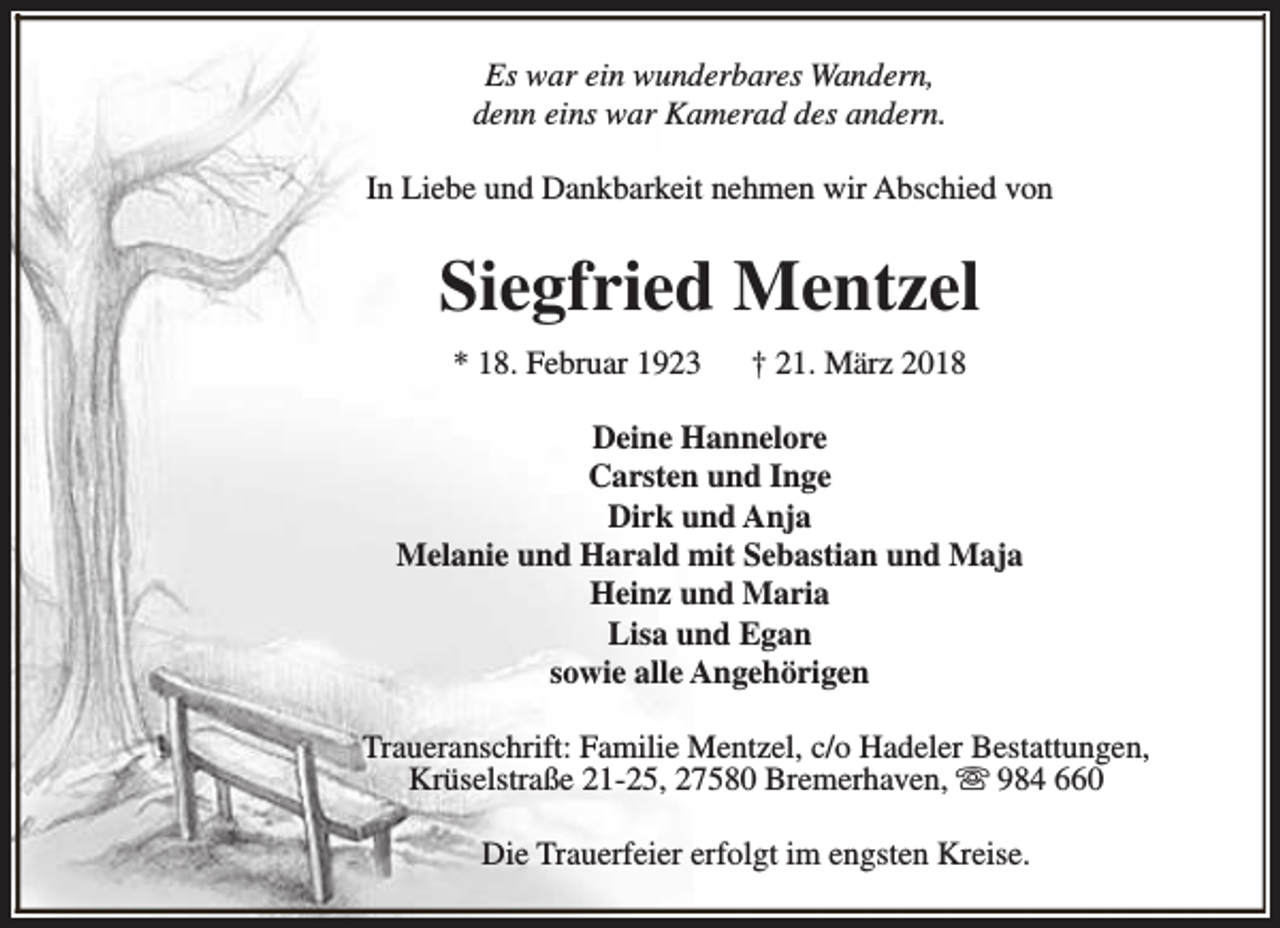 <p>Es war ein wunderbares Wandern,<br />denn eins war Kamerad des andern.<br />In Liebe und Dankbarkeit nehmen wir Abschied von</p><p>Siegfried Mentzel<br />* 18. Februar 1923</p><p>† 21. März 2018</p><p>Deine Hannelore<br />Carsten und Inge<br />Dirk und Anja<br />Melanie und Harald mit Sebastian und Maja<br />Heinz und Maria<br />Lisa und Egan<br />sowie alle Angehörigen<br />Traueranschrift: Familie Mentzel, c/o Hadeler Bestattungen,<br />Krüselstraße 21-25, 27580 Bremerhaven, s 984 660<br />Die Trauerfeier erfolgt im engsten Kreise.</p>