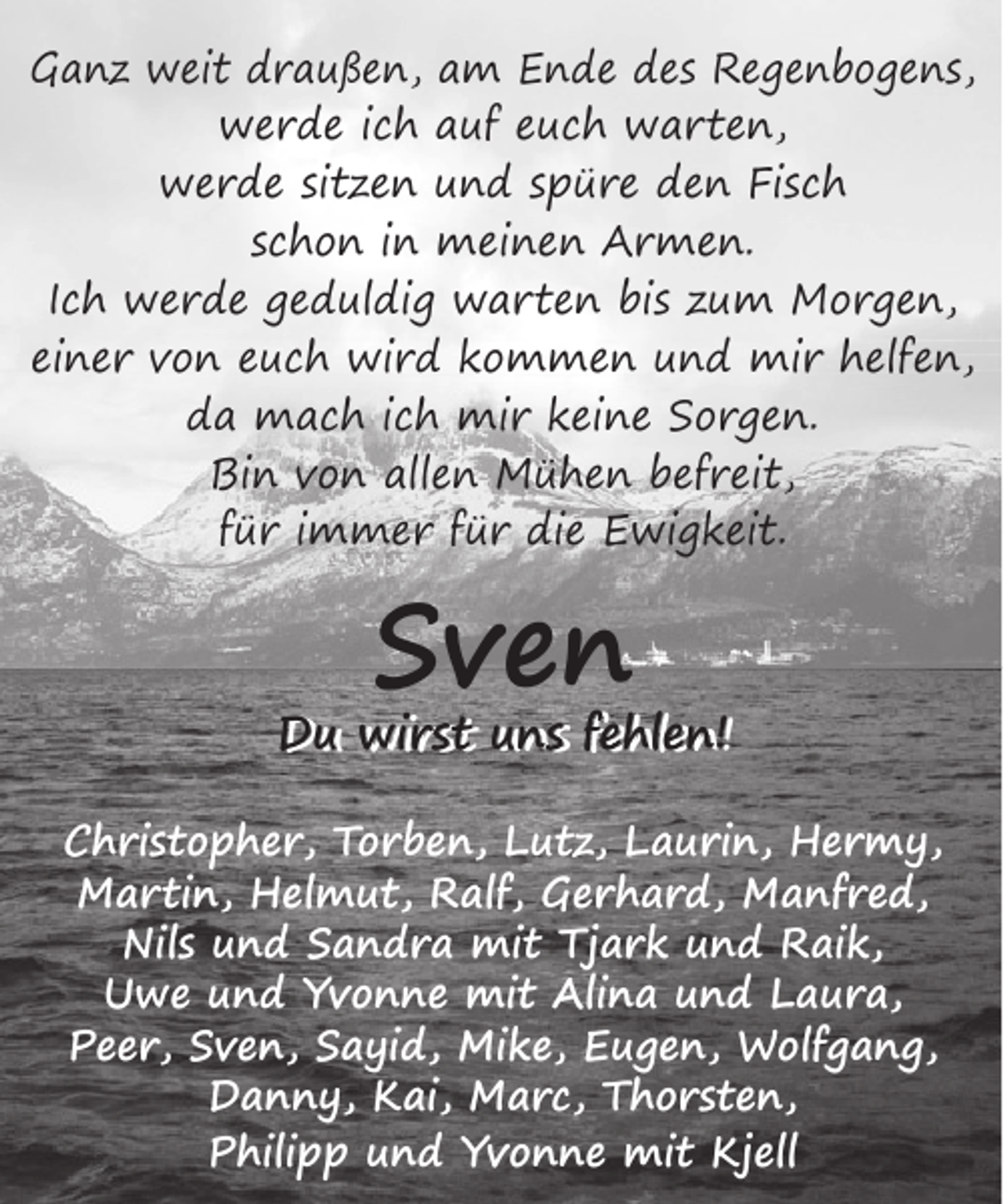 <p>Ganz weit draußen, am Ende des Regenbogens,<br />werde ich auf euch warten,<br />werde sitzen und spüre den Fisch<br />schon in meinen Armen.<br />Ich werde geduldig warten bis zum Morgen,<br />einer von euch wird kommen und mir helfen,<br />da mach ich mir keine Sorgen.<br />Bin von allen Mühen befreit,<br />für immer für die Ewigkeit.</p><p>Sven</p><p>Du wirst uns fehlen!<br />Du wirst uns fehlen!<br />Christopher, Torben, Lutz, Laurin, Hermy,<br />Martin, Helmut, Ralf, Gerhard, Manfred,<br />Nils und Sandra mit Tjark und Raik,<br />Uwe und Yvonne mit Alina und Laura,<br />Peer, Sven, Sayid, Mike, Eugen, Wolfgang,<br />Danny, Kai, Marc, Thorsten,<br />Philipp und Yvonne mit Kjell</p>