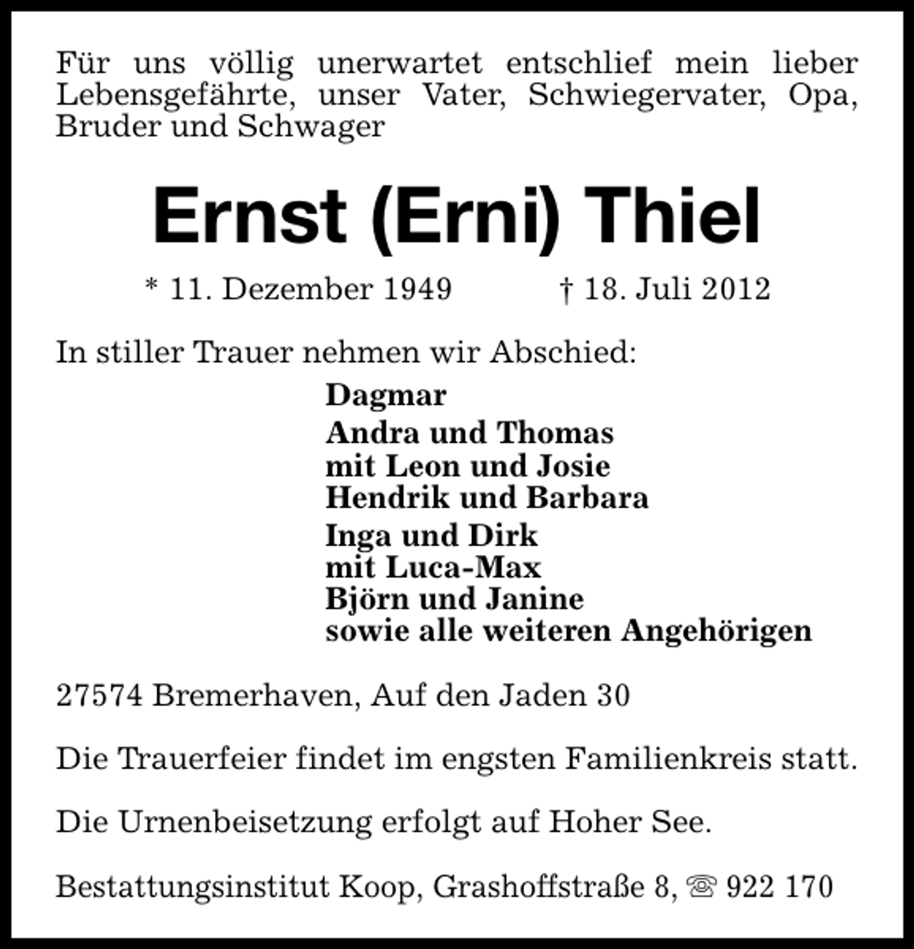 <p>Für uns völlig unerwartet entschlief mein lieber<br />Lebensgefährte, unser Vater, Schwiegervater, Opa,<br />Bruder und Schwager</p>
<p>Ernst (Erni) Thiel</p>
<p>* 11. Dezember 1949</p>
<p>† 18. Juli 2012</p>
<p>In stiller Trauer nehmen wir Abschied:<br />Dagmar<br />Andra und Thomas<br />mit Leon und Josie<br />Hendrik und Barbara<br />Inga und Dirk<br />mit Luca-Max<br />Björn und Janine<br />sowie alle weiteren Angehörigen<br />27574 Bremerhaven, Auf den Jaden 30<br />Die Trauerfeier findet im engsten Familienkreis statt.<br />Die Urnenbeisetzung erfolgt auf Hoher See.<br />Bestattungsinstitut Koop, Grashoffstraße 8, s 922 170</p>