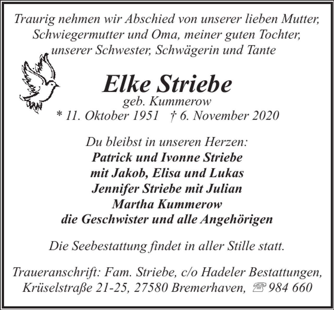 <p>Traurig nehmen wir Abschied von unserer lieben Mutter,<br />Schwiegermutter und Oma, meiner guten Tochter,<br />unserer Schwester, Schwägerin und Tante</p><p>Elke Striebe</p><p>geb. Kummerow<br />* 11. Oktober 1951 † 6. November 2020<br />Du bleibst in unseren Herzen:<br />Patrick und Ivonne Striebe<br />mit Jakob, Elisa und Lukas<br />Jennifer Striebe mit Julian<br />Martha Kummerow<br />die Geschwister und alle Angehörigen<br />Die Seebestattung findet in aller Stille statt.<br />Traueranschrift: Fam. Striebe, c/o Hadeler Bestattungen,<br />Krüselstraße 21-25, 27580 Bremerhaven, ' 984 660</p>