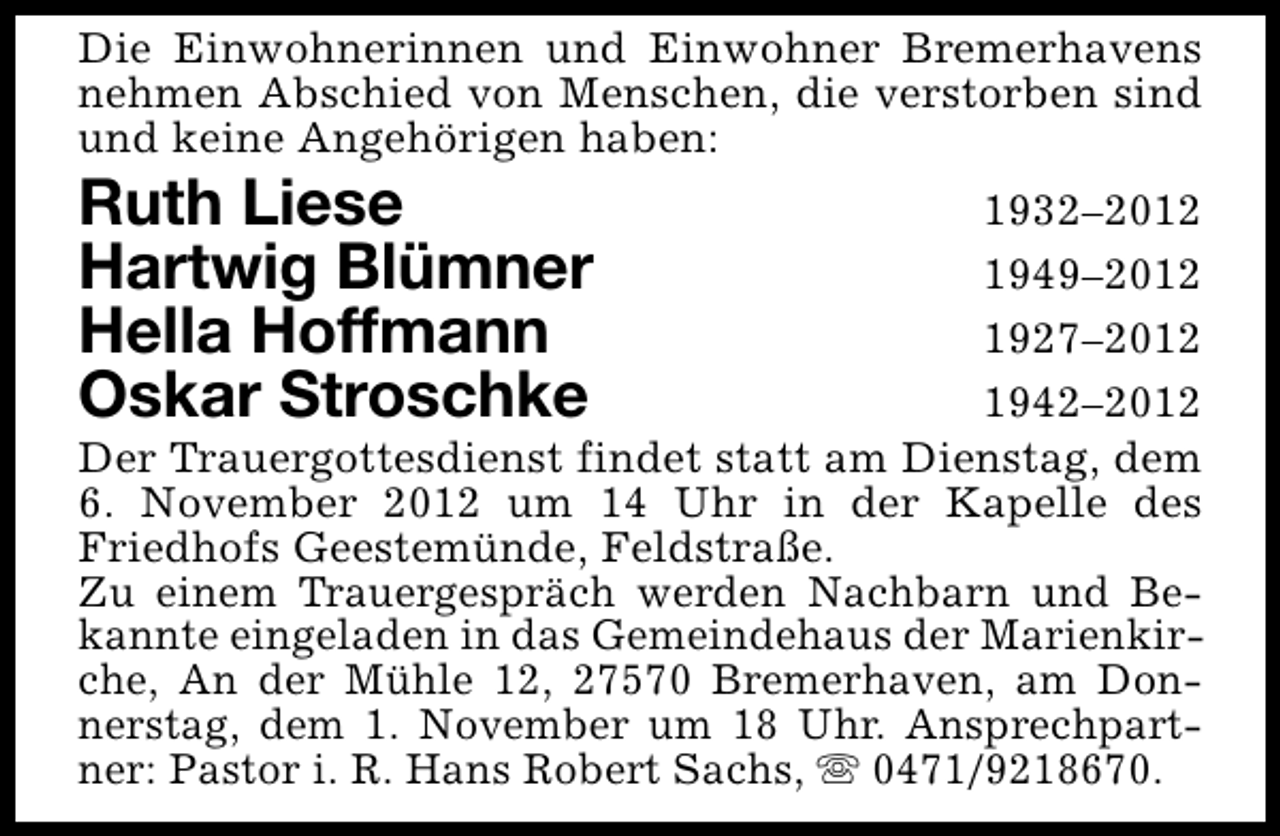 <p>Die Einwohnerinnen und Einwohner Bremerhavens<br />nehmen Abschied von Menschen, die verstorben sind<br />und keine Angehörigen haben:</p>
<p>Ruth Liese<br />Hartwig Blümner<br />Hella Hoffmann<br />Oskar Stroschke</p>
<p>1932–2012<br />1949–2012<br />1927–2012<br />1942–2012<br />Der Trauergottesdienst findet statt am Dienstag, dem<br />6. November 2012 um 14 Uhr in der Kapelle des<br />Friedhofs Geestemünde, Feldstraße.<br />Zu einem Trauergespräch werden Nachbarn und Bekannte eingeladen in das Gemeindehaus der Marienkirche, An der Mühle 12, 27570 Bremerhaven, am Donnerstag, dem 1. November um 18 Uhr. Ansprechpartner: Pastor i. R. Hans Robert Sachs, s 0471/9218670.</p>
