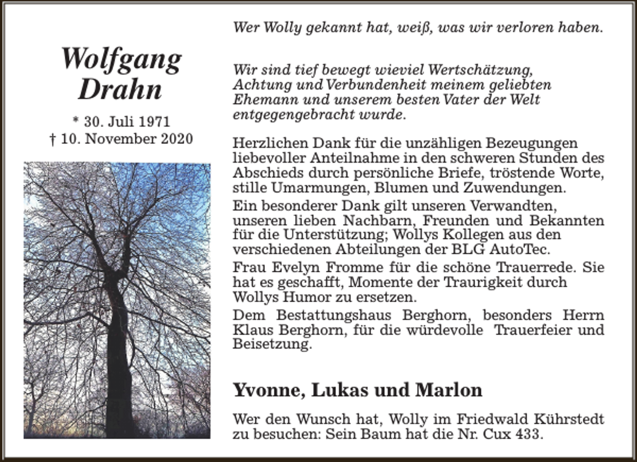<p>Wer Wolly gekannt hat, weiß, was wir verloren haben.</p><p>Wolfgang<br />Drahn<br />* 30. Juli 1971<br />† 10. November 2020</p><p>Wir sind tief bewegt wieviel Wertschätzung,<br />Achtung und Verbundenheit meinem geliebten<br />Ehemann und unserem besten Vater der Welt<br />entgegengebracht wurde.<br />Herzlichen Dank für die unzähligen Bezeugungen<br />liebevoller Anteilnahme in den schweren Stunden des<br />Abschieds durch persönliche Briefe, tröstende Worte,<br />stille Umarmungen, Blumen und Zuwendungen.<br />Ein besonderer Dank gilt unseren Verwandten,<br />unseren lieben Nachbarn, Freunden und Bekannten<br />für die Unterstützung; Wollys Kollegen aus den<br />verschiedenen Abteilungen der BLG AutoTec.<br />Frau Evelyn Fromme für die schöne Trauerrede. Sie<br />hat es geschafft, Momente der Traurigkeit durch<br />Wollys Humor zu ersetzen.<br />Dem Bestattungshaus Berghorn, besonders Herrn<br />Klaus Berghorn, für die würdevolle Trauerfeier und<br />Beisetzung.</p><p>Yvonne, Lukas und Marlon<br />Wer den Wunsch hat, Wolly im Friedwald Kührstedt<br />zu besuchen: Sein Baum hat die Nr. Cux 433.</p>