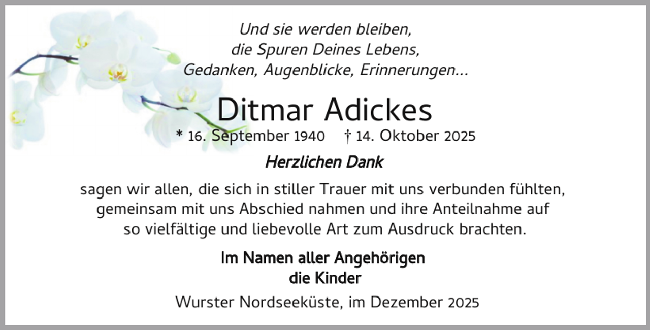 <p>Und sie werden bleiben,<br />die Spuren Deines Lebens,<br />Gedanken, Augenblicke, Erinnerungen...</p><p>Ditmar Adickes</p><p>* 16. September 1940</p><p>† 14. Oktober 2025</p><p>Herzlichen Dank<br />sagen wir allen, die sich in stiller Trauer mit uns verbunden fühlten,<br />gemeinsam mit uns Abschied nahmen und ihre Anteilnahme auf<br />so vielfältige und liebevolle Art zum Ausdruck brachten.<br />Im Namen aller Angehörigen<br />die Kinder<br />Wurster Nordseeküste, im Dezember 2025</p>