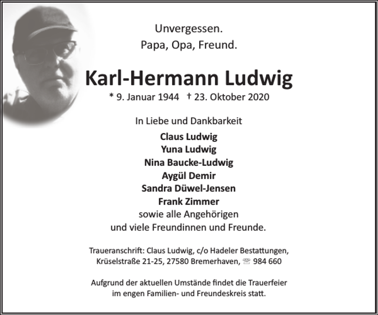 <p>Unvergessen.<br />Papa, Opa, Freund.</p><p>Karl-Hermann Ludwig<br />* 9. Januar 1944 † 23. Oktober 2020<br />In Liebe und Dankbarkeit<br />Claus Ludwig<br />Yuna Ludwig<br />Nina Baucke-Ludwig<br />Aygül Demir<br />Sandra Düwel-Jensen<br />Frank Zimmer<br />sowie alle Angehörigen<br />und viele Freundinnen und Freunde.<br />Traueranschrift: Claus Ludwig, c/o Hadeler Bestattungen,<br />Krüselstraße 21­25, 27580 Bremerhaven, ' 984 660<br />Aufgrund der aktuellen Umstände ﬁndet die Trauerfeier<br />im engen Familien­ und Freundeskreis statt.</p>