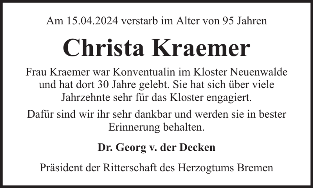 <p>Am 15.04.2024 verstarb im Alter von 95 Jahren</p><p>Christa Kraemer</p><p>Frau Kraemer war Konventualin im Kloster Neuenwalde<br />und hat dort 30 Jahre gelebt. Sie hat sich über viele<br />Jahrzehnte sehr für das Kloster engagiert.<br />Dafür sind wir ihr sehr dankbar und werden sie in bester<br />Erinnerung behalten.<br />Dr. Georg v. der Decken<br />Präsident der Ritterschaft des Herzogtums Bremen</p>
