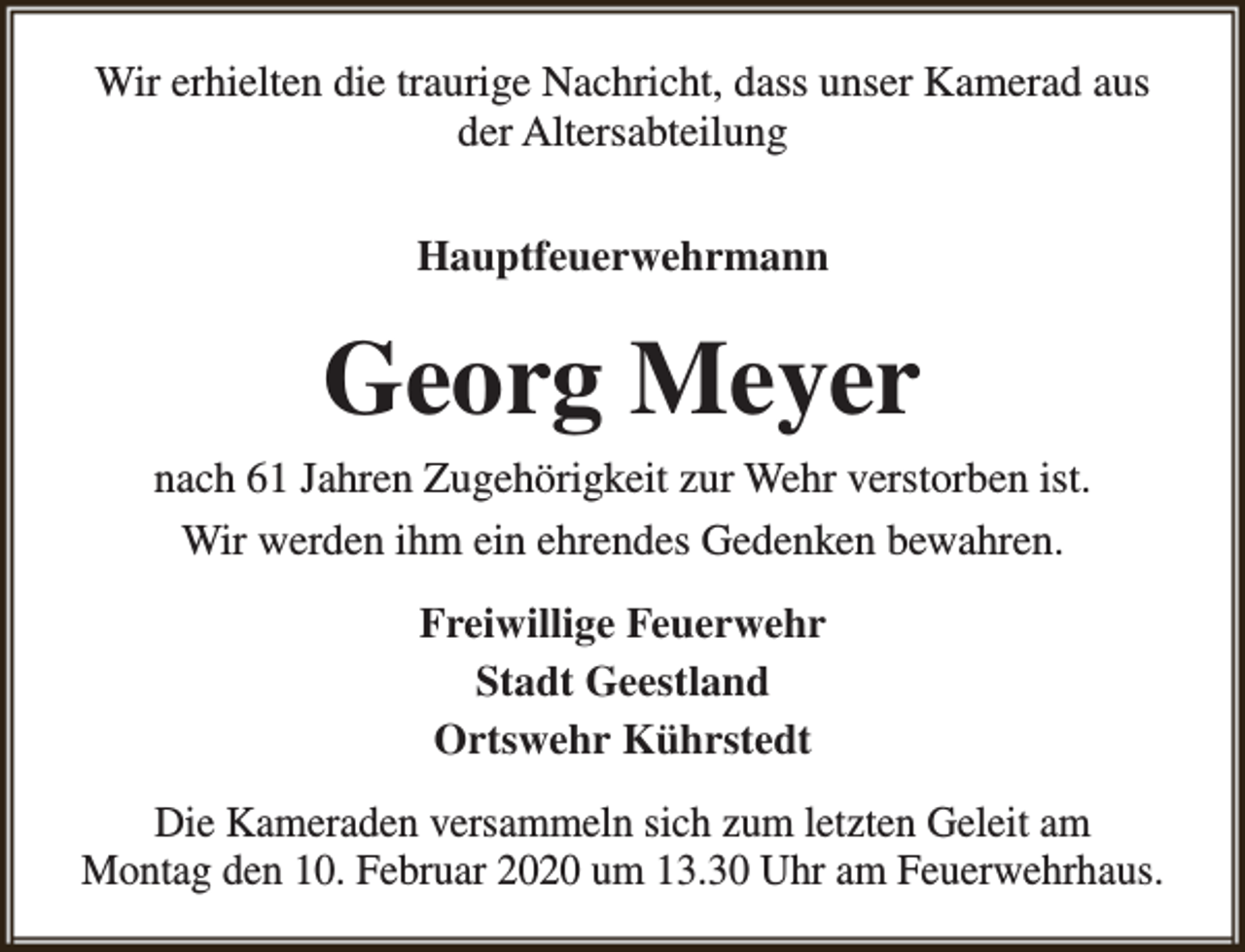 <p>Wir erhielten die traurige Nachricht, dass unser Kamerad aus<br />der Altersabteilung<br />Hauptfeuerwehrmann</p><p>Georg Meyer<br />nach 61 Jahren Zugehörigkeit zur Wehr verstorben ist.<br />Wir werden ihm ein ehrendes Gedenken bewahren.<br />Freiwillige Feuerwehr<br />Stadt Geestland<br />Ortswehr Kührstedt<br />Die Kameraden versammeln sich zum letzten Geleit am<br />Montag den 10. Februar 2020 um 13.30 Uhr am Feuerwehrhaus.</p>