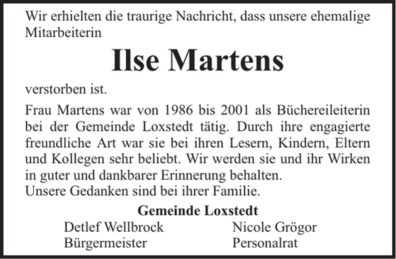 <p>Wir erhielten die traurige Nachricht, dass unsere ehemalige<br />Mitarbeiterin</p><p>Ilse Martens</p><p>verstorben ist.<br />Frau Martens war von 1986 bis 2001 als Büchereileiterin<br />bei der Gemeinde Loxstedt tätig. Durch ihre engagierte<br />freundliche Art war sie bei ihren Lesern, Kindern, Eltern<br />und Kollegen sehr beliebt. Wir werden sie und ihr Wirken<br />in guter und dankbarer Erinnerung behalten.<br />Unsere Gedanken sind bei ihrer Familie.<br />Gemeinde Loxstedt<br />Detlef Wellbrock<br />Nicole Grögor<br />Bürgermeister<br />Personalrat</p>