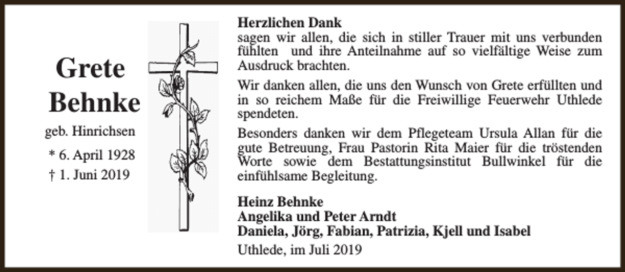 <p>Grete<br />Behnke</p><p>geb. Hinrichsen</p><p>* 6. April 1928<br />† 1. Juni 2019</p><p>Herzlichen Dank<br />sagen wir allen, die sich in stiller Trauer mit uns verbunden<br />fühlten und ihre Anteilnahme auf so vielfältige Weise zum<br />Ausdruck brachten.<br />Wir danken allen, die uns den Wunsch von Grete erfüllten und<br />in so reichem Maße für die Freiwillige Feuerwehr Uthlede<br />spendeten.<br />Besonders danken wir dem Pflegeteam Ursula Allan für die<br />gute Betreuung, Frau Pastorin Rita Maier für die tröstenden<br />Worte sowie dem Bestattungsinstitut Bullwinkel für die<br />einfühlsame Begleitung.<br />Heinz Behnke<br />Angelika und Peter Arndt<br />Daniela, Jörg, Fabian, Patrizia, Kjell und Isabel<br />Uthlede, im Juli 2019</p>
