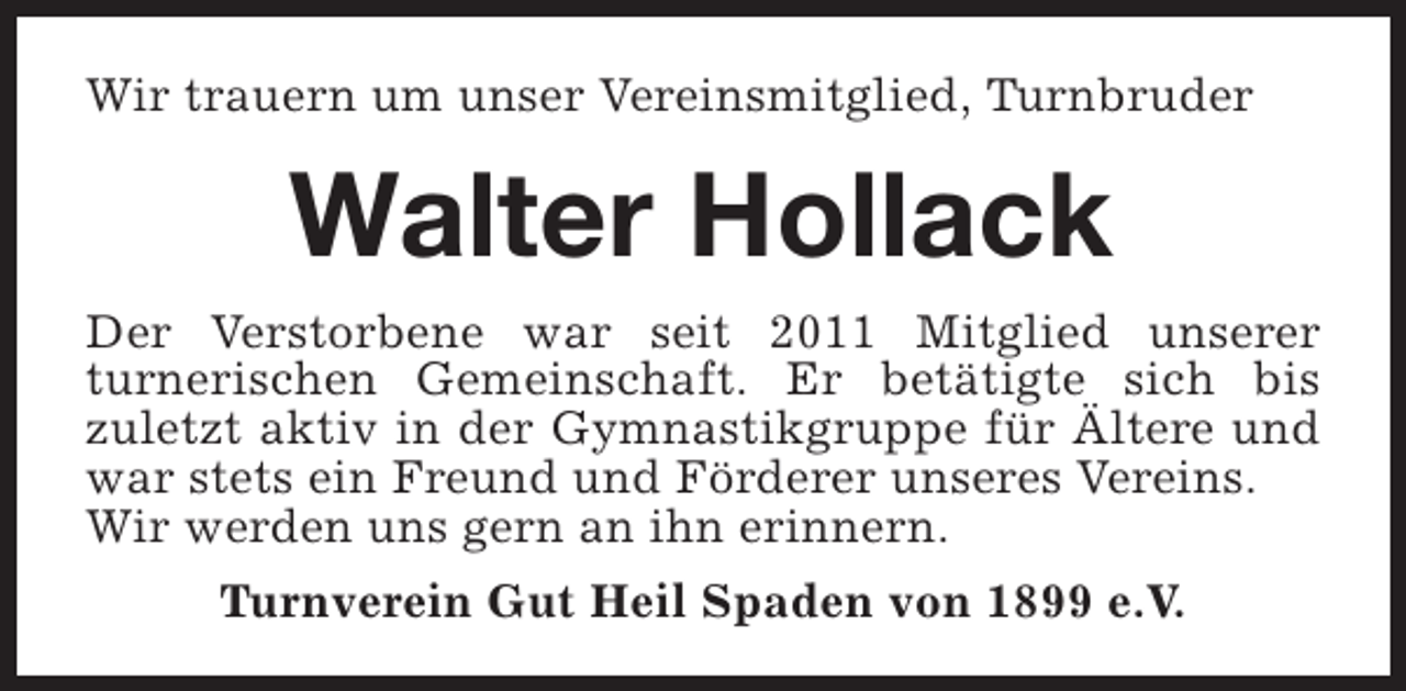 <p>Wir trauern um unser Vereinsmitglied, Turnbruder</p><p>Walter Hollack<br />Der Verstorbene war seit 2011 Mitglied unserer<br />turnerischen Gemeinschaft. Er betätigte sich bis<br />zuletzt aktiv in der Gymnastikgruppe für Ältere und<br />war stets ein Freund und Förderer unseres Vereins.<br />Wir werden uns gern an ihn erinnern.<br />Turnverein Gut Heil Spaden von 1899 e.V.</p>