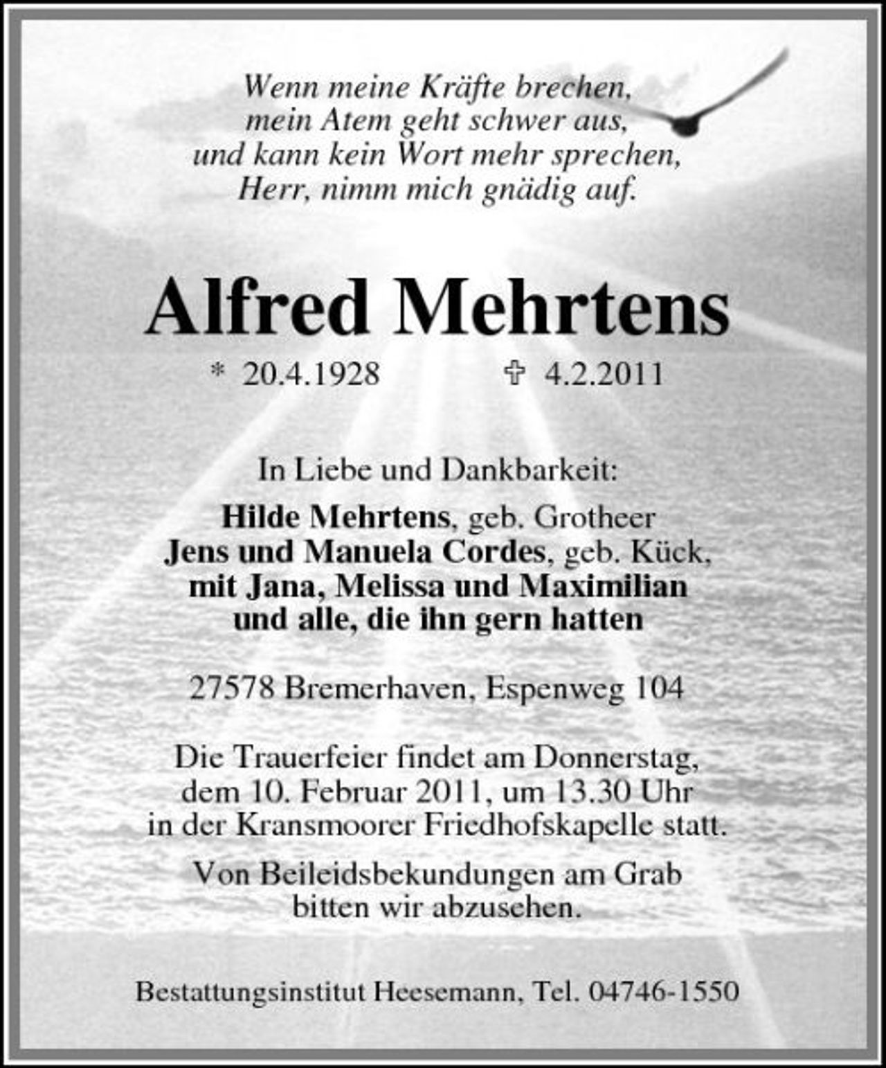<p>Wenn meine Kräfte brechen, mein Atem geht schwer aus, und kann kein Wort mehr sprechen, Herr, nimm mich gnädig auf.</p><p>Alfred Mehrtens<br />* 20.4.1928 4.2.2011 In Liebe und Dankbarkeit: Hilde Mehrtens, geb. Grotheer Jens und Manuela Cordes, geb. Kück, mit Jana, Melissa und Maximilian und alle, die ihn gern hatten 27578 Bremerhaven, Espenweg 104 Die Trauerfeier findet am Donnerstag, dem 10. Februar 2011, um 13.30 Uhr in der Kransmoorer Friedhofskapelle statt. Von Beileidsbekundungen am Grab bitten wir abzusehen.<br />Bestattungsinstitut Heesemann, Tel. 04746-1550</p>