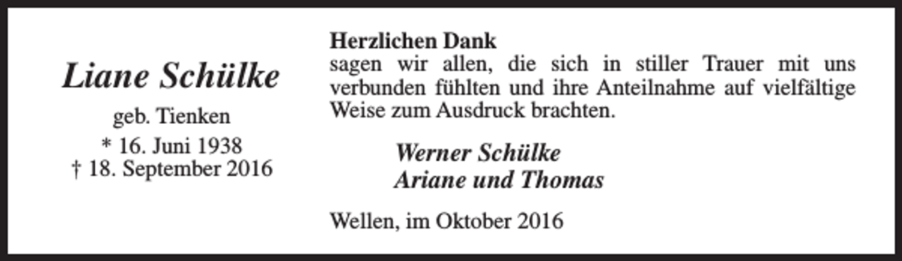 <p>Liane Schülke<br />geb. Tienken<br />* 16. Juni 1938<br />† 18. September 2016</p><p>Herzlichen Dank<br />sagen wir allen, die sich in stiller Trauer mit uns<br />verbunden fühlten und ihre Anteilnahme auf vielfältige<br />Weise zum Ausdruck brachten.</p><p>Werner Schülke<br />Ariane und Thomas<br />Wellen, im Oktober 2016</p>