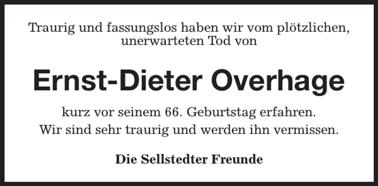 <p>Traurig und fassungslos haben wir vom plötzlichen,<br />unerwarteten Tod von</p><p>Ernst-Dieter Overhage<br />kurz vor seinem 66. Geburtstag erfahren.<br />Wir sind sehr traurig und werden ihn vermissen.<br />Die Sellstedter Freunde</p>