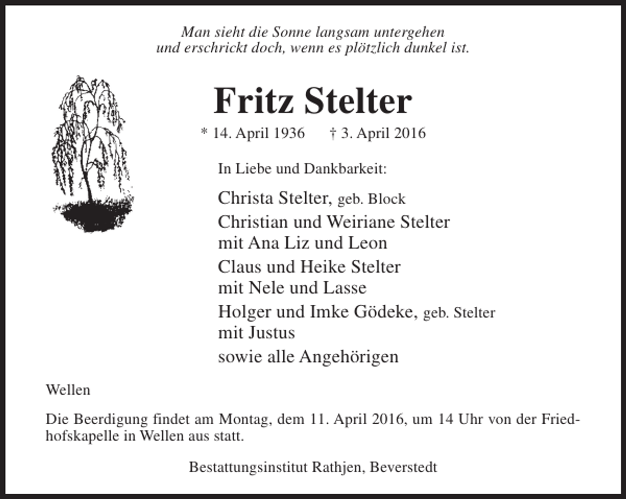 <p>Man sieht die Sonne langsam untergehen<br />und erschrickt doch, wenn es plötzlich dunkel ist.</p><p>Fritz Stelter</p><p>* 14. April 1936</p><p>† 3. April 2016</p><p>In Liebe und Dankbarkeit:</p><p>Christa Stelter, geb. Block<br />Christian und Weiriane Stelter<br />mit Ana Liz und Leon<br />Claus und Heike Stelter<br />mit Nele und Lasse<br />Holger und Imke Gödeke, geb. Stelter<br />mit Justus<br />sowie alle Angehörigen<br />Wellen<br />Die Beerdigung findet am Montag, dem 11. April 2016, um 14 Uhr von der Friedhofskapelle in Wellen aus statt.<br />Bestattungsinstitut Rathjen, Beverstedt</p>