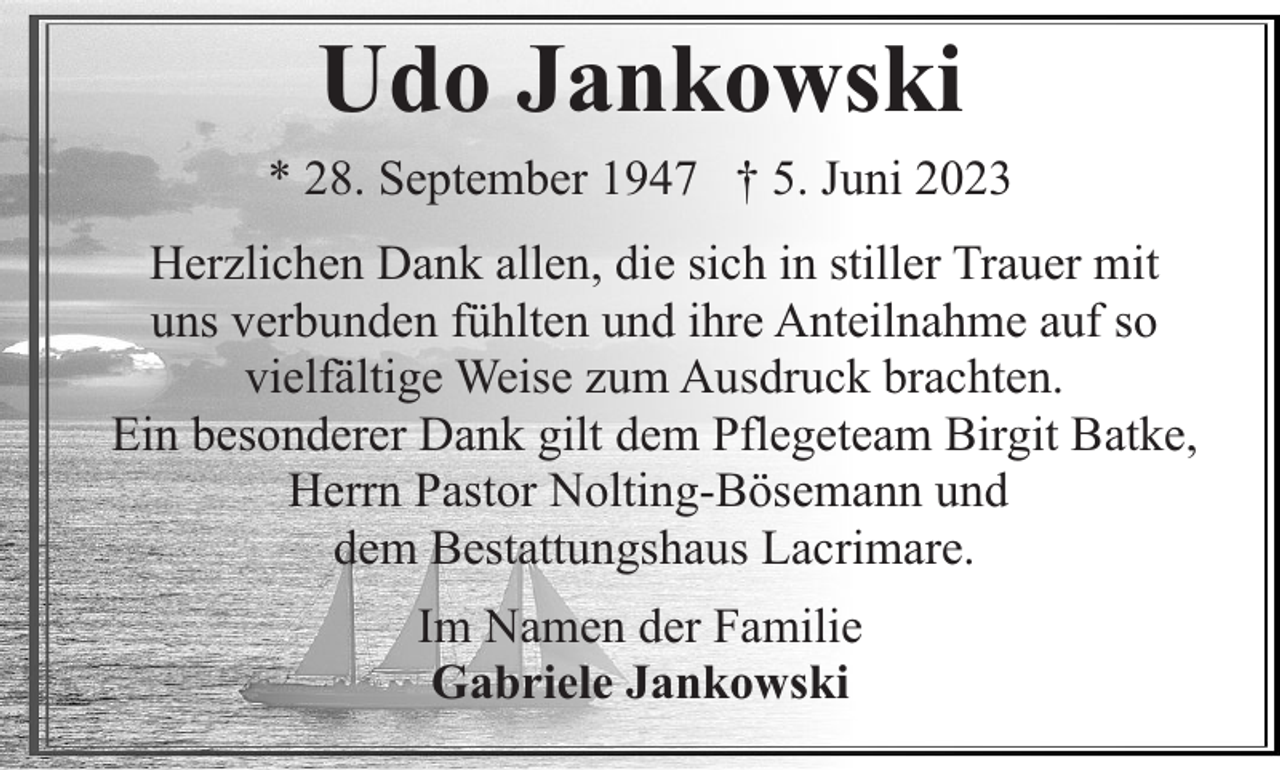 <p>Udo Jankowski<br />* 28. September 1947 † 5. Juni 2023<br />Herzlichen Dank allen, die sich in stiller Trauer mit<br />uns verbunden fühlten und ihre Anteilnahme auf so<br />vielfältige Weise zum Ausdruck brachten.<br />Ein besonderer Dank gilt dem Pflegeteam Birgit Batke,<br />Herrn Pastor Nolting-Bösemann und<br />dem Bestattungshaus Lacrimare.<br />Im Namen der Familie<br />Gabriele Jankowski</p>
