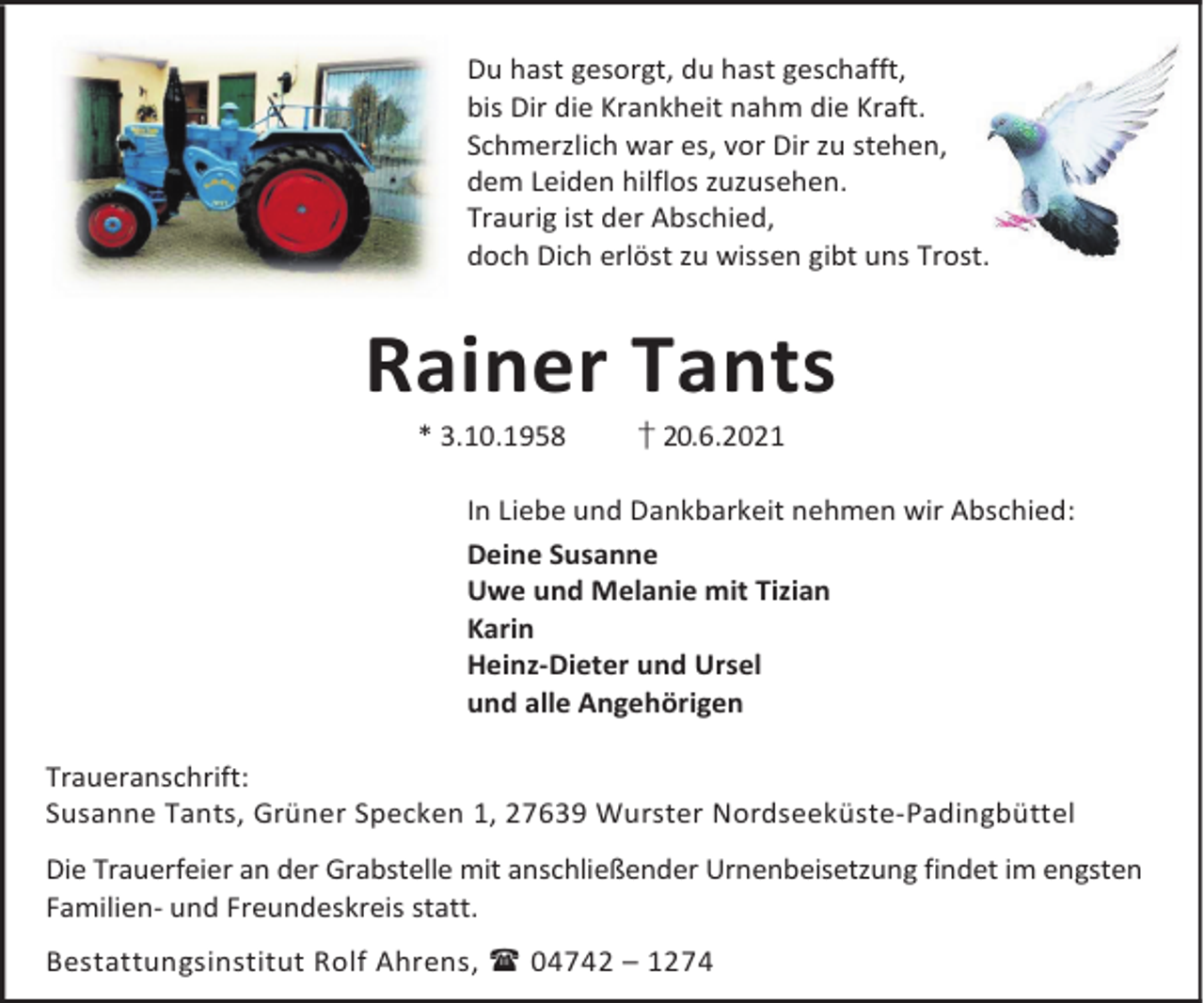 <p>Du hast gesorgt, du hast geschafft,<br />bis Dir die Krankheit nahm die Kraft.<br />Schmerzlich war es, vor Dir zu stehen,<br />dem Leiden hilflos zuzusehen.<br />Traurig ist der Abschied,<br />doch Dich erlöst zu wissen gibt uns Trost.</p><p>Rainer Tants<br />* 3.10.1958</p><p>† 20.6.2021</p><p>In Liebe und Dankbarkeit nehmen wir Abschied:<br />Deine Susanne<br />Uwe und Melanie mit Tizian<br />Karin<br />Heinz-Dieter und Ursel<br />und alle Angehörigen<br />Traueranschrift:<br />Susanne Tants, Grüner Specken 1, 27639 Wurster Nordseeküste-Padingbüttel<br />Die Trauerfeier an der Grabstelle mit anschließender Urnenbeisetzung findet im engsten<br />Familien- und Freundeskreis statt.<br />Bestattungsinstitut Rolf Ahrens, 04742 – 1274</p>