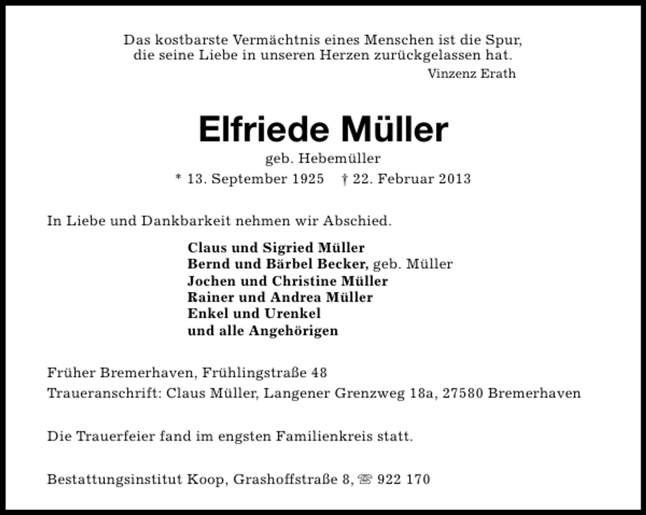 <p>Das kostbarste Vermächtnis eines Menschen ist die Spur,<br />die seine Liebe in unseren Herzen zurückgelassen hat.<br />Vinzenz Erath</p><p>Elfriede Müller</p><p>geb. Hebemüller<br />* 13. September 1925 † 22. Februar 2013<br />In Liebe und Dankbarkeit nehmen wir Abschied.<br />Claus und Sigried Müller<br />Bernd und Bärbel Becker, geb. Müller<br />Jochen und Christine Müller<br />Rainer und Andrea Müller<br />Enkel und Urenkel<br />und alle Angehörigen<br />Früher Bremerhaven, Frühlingstraße 48<br />Traueranschrift: Claus Müller, Langener Grenzweg 18a, 27580 Bremerhaven<br />Die Trauerfeier fand im engsten Familienkreis statt.<br />Bestattungsinstitut Koop, Grashoffstraße 8, s 922 170</p>