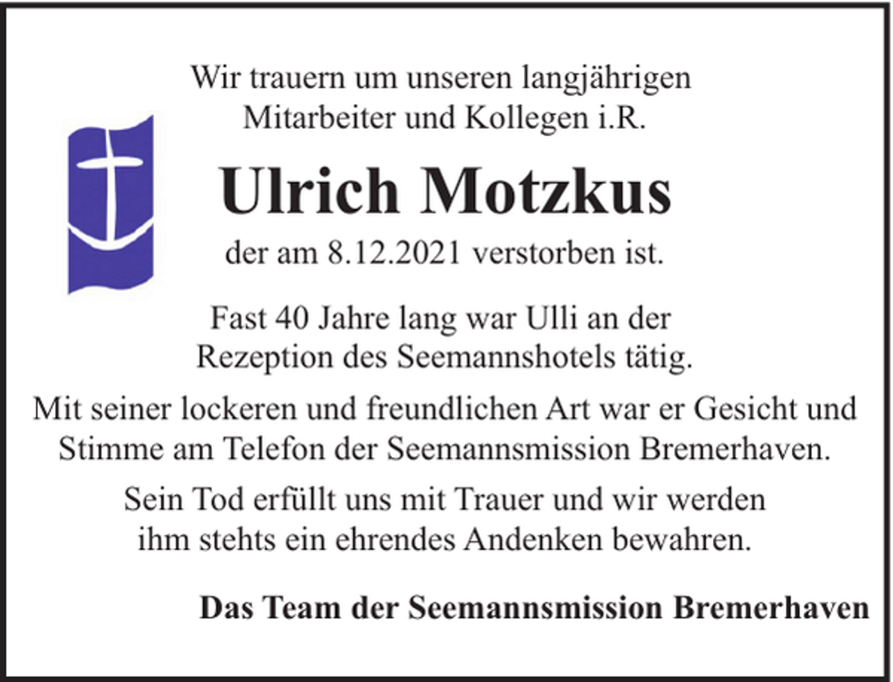 <p>Wir trauern um unseren langjährigen<br />Mitarbeiter und Kollegen i.R.</p><p>Ulrich Motzkus<br />der am 8.12.2021 verstorben ist.</p><p>Fast 40 Jahre lang war Ulli an der<br />Rezeption des Seemannshotels tätig.<br />Mit seiner lockeren und freundlichen Art war er Gesicht und<br />Stimme am Telefon der Seemannsmission Bremerhaven.<br />Sein Tod erfüllt uns mit Trauer und wir werden<br />ihm stehts ein ehrendes Andenken bewahren.<br />Das Team der Seemannsmission Bremerhaven</p>