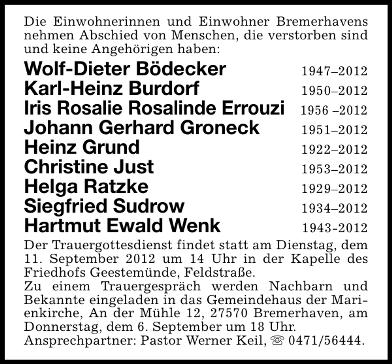 <p>Die Einwohnerinnen und Einwohner Bremerhavens<br />nehmen Abschied von Menschen, die verstorben sind<br />und keine Angehörigen haben:</p><p>Wolf-Dieter Bödecker<br />Karl-Heinz Burdorf<br />Iris Rosalie Rosalinde Errouzi<br />Johann Gerhard Groneck<br />Heinz Grund<br />Christine Just<br />Helga Ratzke<br />Siegfried Sudrow<br />Hartmut Ewald Wenk</p><p>1947–2012<br />1950–2012<br />1956 –2012<br />1951–2012<br />1922–2012<br />1953–2012<br />1929–2012<br />1934–2012<br />1943-2012<br />Der Trauergottesdienst findet statt am Dienstag, dem<br />11. September 2012 um 14 Uhr in der Kapelle des<br />Friedhofs Geestemünde, Feldstraße.<br />Zu einem Trauergespräch werden Nachbarn und<br />Bekannte eingeladen in das Gemeindehaus der Marienkirche, An der Mühle 12, 27570 Bremerhaven, am<br />Donnerstag, dem 6. September um 18 Uhr.<br />Ansprechpartner: Pastor Werner Keil, s 0471/56444.</p>