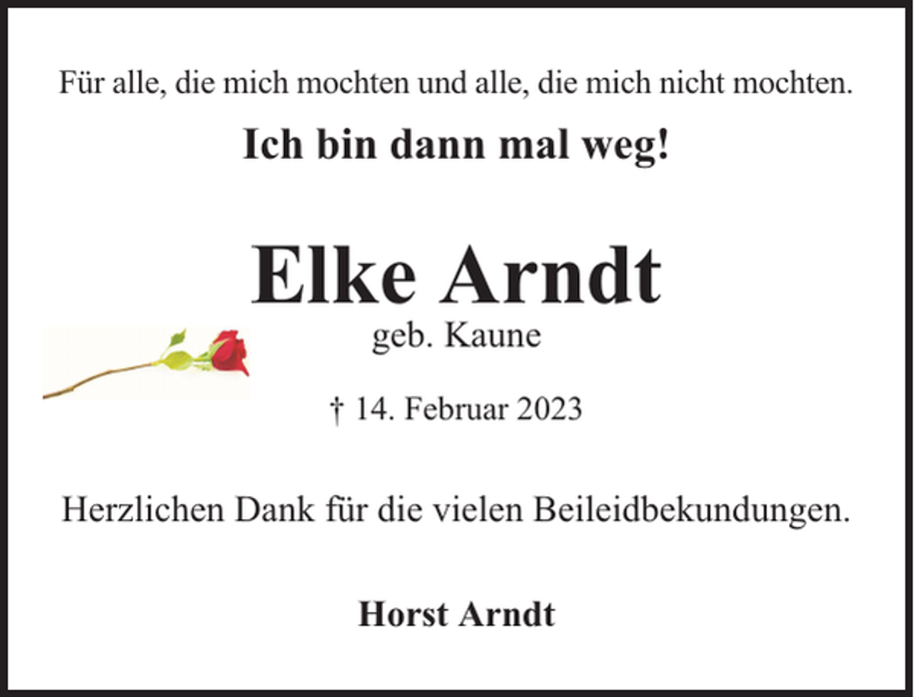 <p>Für alle, die mich mochten und alle, die mich nicht mochten.</p><p>Ich bin dann mal weg!</p><p>Elke Arndt<br />geb. Kaune</p><p>† 14. Februar 2023</p><p>Herzlichen Dank für die vielen Beileidbekundungen.<br />Horst Arndt</p>