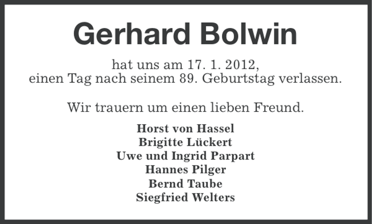 <p>Gerhard Bolwin<br />hat uns am 17. 1. 2012,<br />einen Tag nach seinem 89. Geburtstag verlassen.<br />Wir trauern um einen lieben Freund.<br />Horst von Hassel<br />Brigitte Lückert<br />Uwe und Ingrid Parpart<br />Hannes Pilger<br />Bernd Taube<br />Siegfried Welters</p>