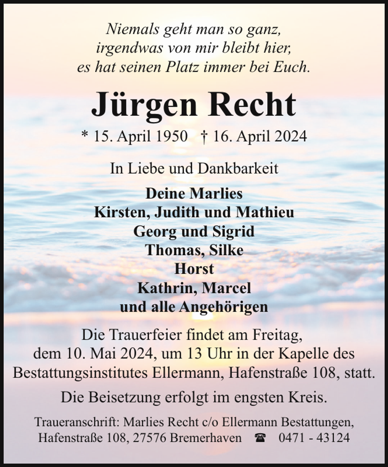 <p>Niemals geht man so ganz,<br />irgendwas von mir bleibt hier,<br />es hat seinen Platz immer bei Euch.</p><p>Jürgen Recht</p><p>* 15. April 1950 † 16. April 2024<br />In Liebe und Dankbarkeit<br />Deine Marlies<br />Kirsten, Judith und Mathieu<br />Georg und Sigrid<br />Thomas, Silke<br />Horst<br />Kathrin, Marcel<br />und alle Angehörigen<br />Die Trauerfeier findet am Freitag,<br />dem 10. Mai 2024, um 13 Uhr in der Kapelle des<br />Bestattungsinstitutes Ellermann, Hafenstraße 108, statt.<br />Die Beisetzung erfolgt im engsten Kreis.<br />Traueranschrift: Marlies Recht c/o Ellermann Bestattungen,<br />Hafenstraße 108, 27576 Bremerhaven ( 0471 - 43124</p>