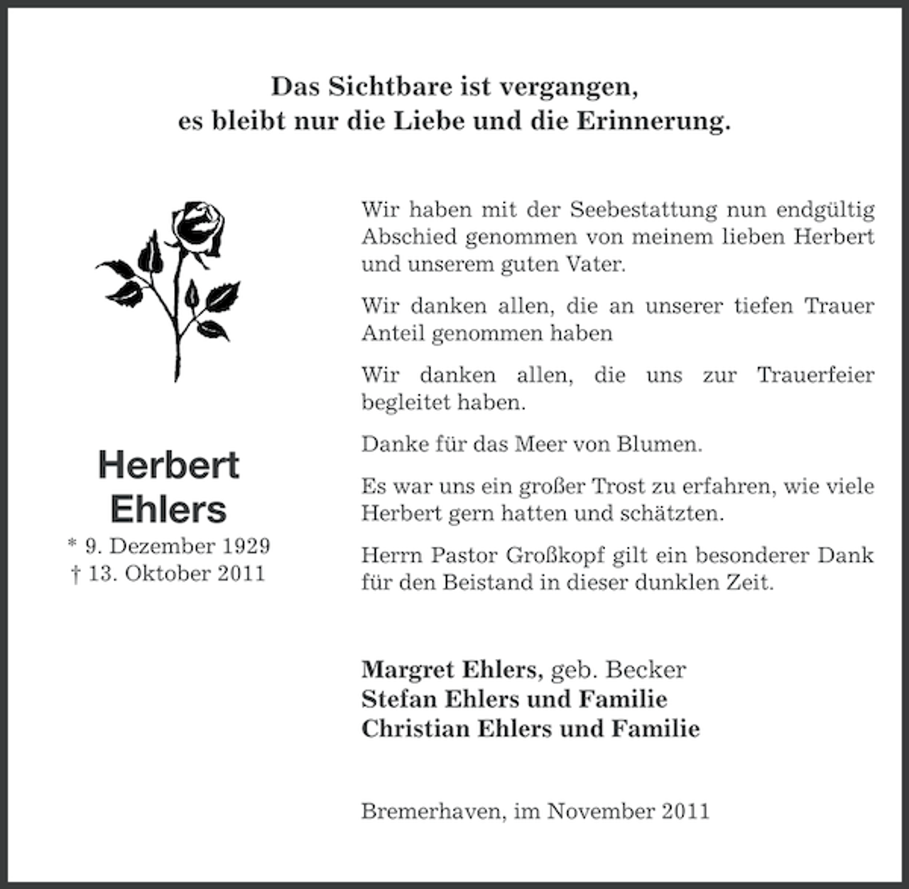 <p>Das Sichtbare ist vergangen,<br />es bleibt nur die Liebe und die Erinnerung.<br />Wir haben mit der Seebestattung nun endgültig<br />Abschied genommen von meinem lieben Herbert<br />und unserem guten Vater.<br />Wir danken allen, die an unserer tiefen Trauer<br />Anteil genommen haben<br />Wir danken allen, die uns zur Trauerfeier<br />begleitet haben.</p><p>Herbert<br />Ehlers<br />* 9. Dezember 1929<br />† 13. Oktober 2011</p><p>Danke für das Meer von Blumen.<br />Es war uns ein großer Trost zu erfahren, wie viele<br />Herbert gern hatten und schätzten.<br />Herrn Pastor Großkopf gilt ein besonderer Dank<br />für den Beistand in dieser dunklen Zeit.</p><p>Margret Ehlers, geb. Becker<br />Stefan Ehlers und Familie<br />Christian Ehlers und Familie<br />Bremerhaven, im November 2011</p>