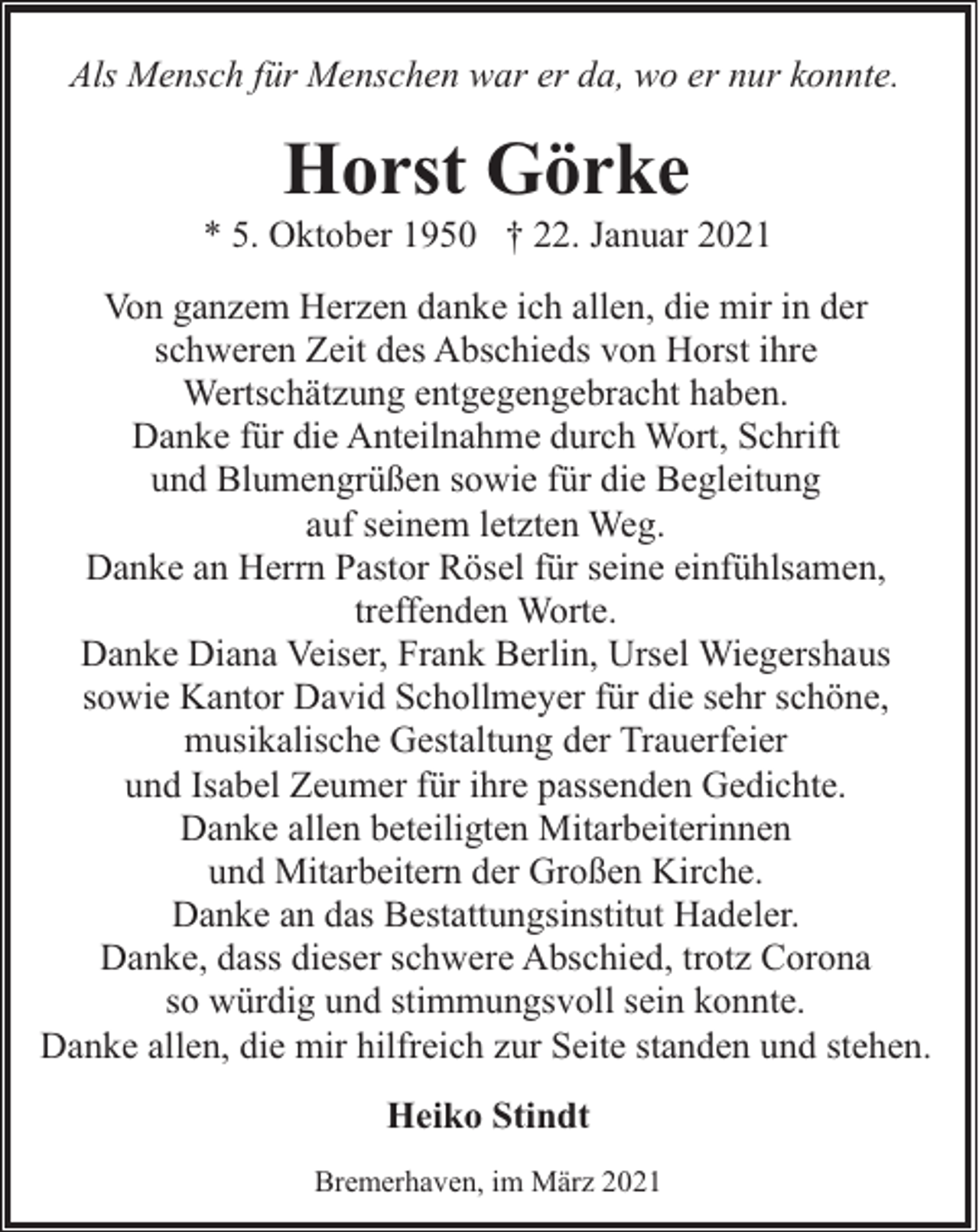 <p>Als Mensch für Menschen war er da, wo er nur konnte.</p><p>Horst Görke</p><p>* 5. Oktober 1950 † 22. Januar 2021<br />Von ganzem Herzen danke ich allen, die mir in der<br />schweren Zeit des Abschieds von Horst ihre<br />Wertschätzung entgegengebracht haben.<br />Danke für die Anteilnahme durch Wort, Schrift<br />und Blumengrüßen sowie für die Begleitung<br />auf seinem letzten Weg.<br />Danke an Herrn Pastor Rösel für seine einfühlsamen,<br />treffenden Worte.<br />Danke Diana Veiser, Frank Berlin, Ursel Wiegershaus<br />sowie Kantor David Schollmeyer für die sehr schöne,<br />musikalische Gestaltung der Trauerfeier<br />und Isabel Zeumer für ihre passenden Gedichte.<br />Danke allen beteiligten Mitarbeiterinnen<br />und Mitarbeitern der Großen Kirche.<br />Danke an das Bestattungsinstitut Hadeler.<br />Danke, dass dieser schwere Abschied, trotz Corona<br />so würdig und stimmungsvoll sein konnte.<br />Danke allen, die mir hilfreich zur Seite standen und stehen.<br />Heiko Stindt<br />Bremerhaven, im März 2021</p>