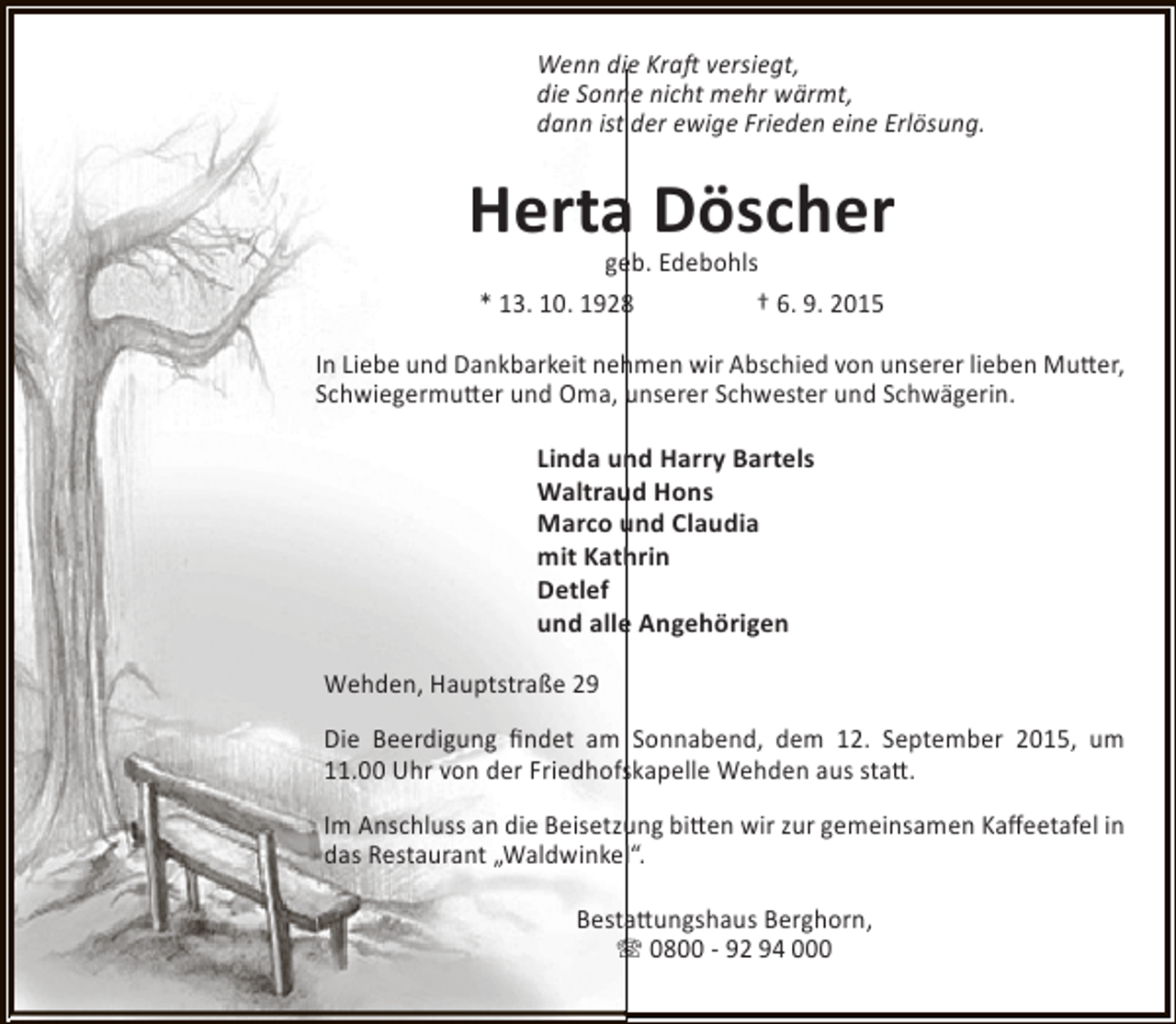 <p>Wenn die Kraft versiegt,<br />die Sonne nicht mehr wärmt,<br />dann ist der ewige Frieden eine Erlösung.</p><p>Herta Döscher<br />geb. Edebohls<br />* 13. 10. 1928<br />† 6. 9. 2015</p><p>In Liebe und Dankbarkeit nehmen wir Abschied von unserer lieben Mutter,<br />Schwiegermutter und Oma, unserer Schwester und Schwägerin.<br />Linda und Harry Bartels<br />Waltraud Hons<br />Marco und Claudia<br />mit Kathrin<br />Detlef<br />und alle Angehörigen<br />Wehden, Hauptstraße 29<br />Die Beerdigung findet am Sonnabend, dem 12. September 2015, um<br />11.00 Uhr von der Friedhofskapelle Wehden aus statt.<br />Im Anschluss an die Beisetzung bitten wir zur gemeinsamen Kaffeetafel in<br />das Restaurant „Waldwinkel“.<br />Bestattungshaus Berghorn,<br />T 0800 - 92 94 000</p>