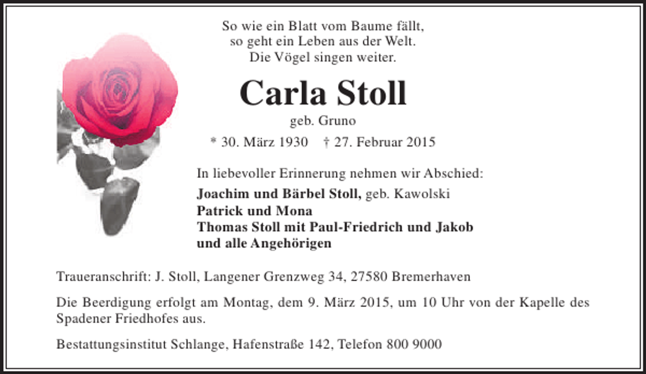<p>So wie ein Blatt vom Baume fällt,<br />so geht ein Leben aus der Welt.<br />Die Vögel singen weiter.</p><p>Carla Stoll</p><p>geb. Gruno<br />* 30. März 1930 † 27. Februar 2015<br />In liebevoller Erinnerung nehmen wir Abschied:<br />Joachim und Bärbel Stoll, geb. Kawolski<br />Patrick und Mona<br />Thomas Stoll mit Paul-Friedrich und Jakob<br />und alle Angehörigen<br />Traueranschrift: J. Stoll, Langener Grenzweg 34, 27580 Bremerhaven<br />Die Beerdigung erfolgt am Montag, dem 9. März 2015, um 10 Uhr von der Kapelle des<br />Spadener Friedhofes aus.<br />Bestattungsinstitut Schlange, Hafenstraße 142, Telefon 800 9000</p>