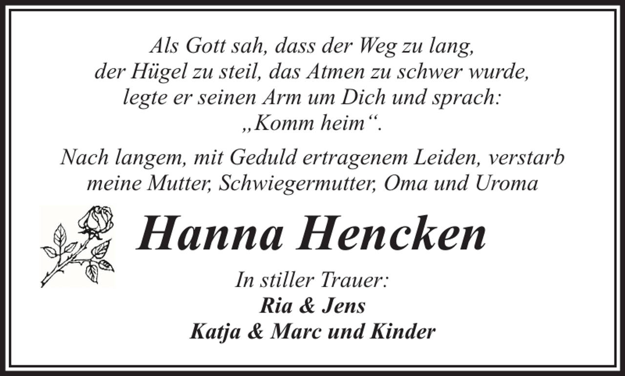 <p>Als Gott sah, dass der Weg zu lang,<br />der Hügel zu steil, das Atmen zu schwer wurde,<br />legte er seinen Arm um Dich und sprach:<br />„Komm heim“.<br />Nach langem, mit Geduld ertragenem Leiden, verstarb<br />meine Mutter, Schwiegermutter, Oma und Uroma</p><p>Hanna Hencken<br />In stiller Trauer:<br />Ria &amp; Jens<br />Katja &amp; Marc und Kinder</p>