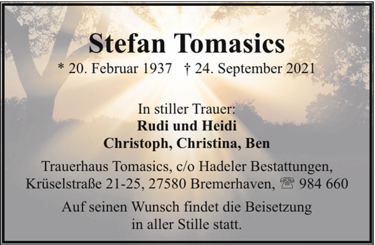 <p>Stefan Tomasics</p><p>* 20. Februar 1937 † 24. September 2021<br />In stiller Trauer:<br />Rudi und Heidi<br />Christoph, Christina, Ben<br />Trauerhaus Tomasics, c/o Hadeler Bestattungen,<br />Krüselstraße 21-25, 27580 Bremerhaven, ' 984 660<br />Auf seinen Wunsch findet die Beisetzung<br />in aller Stille statt.</p>