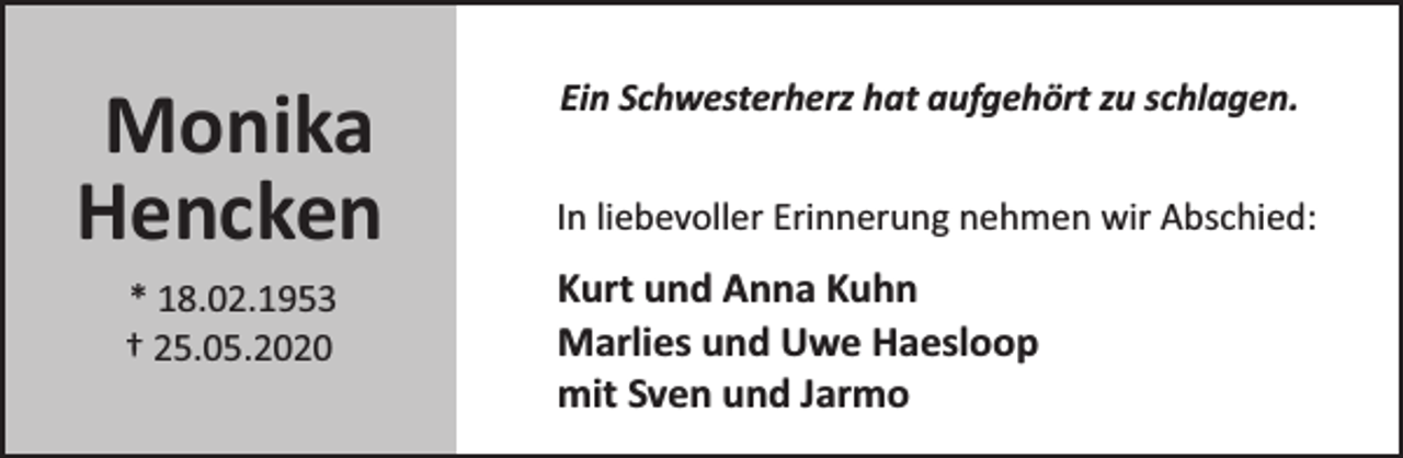 <p>Monika<br />Hencken<br />* 18.02.1953<br />† 25.05.2020</p><p>Ein Schwesterherz hat aufgehört zu schlagen.<br />In liebevoller Erinnerung nehmen wir Abschied:</p><p>Kurt und Anna Kuhn<br />Marlies und Uwe Haesloop<br />mit Sven und Jarmo</p>