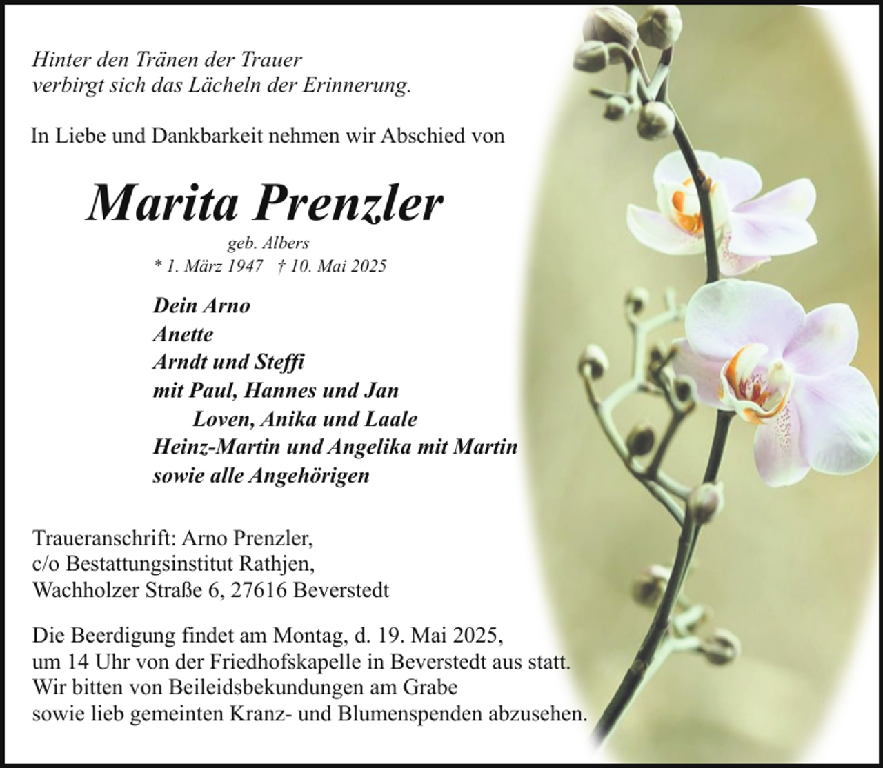 <p>Hinter den Tränen der Trauer<br />verbirgt sich das Lächeln der Erinnerung.<br />In Liebe und Dankbarkeit nehmen wir Abschied von</p><p>Marita Prenzler<br />geb. Albers<br />* 1. März 1947 † 10. Mai 2025</p><p>Dein Arno<br />Anette<br />Arndt und Steffi<br />mit Paul, Hannes und Jan<br />Loven, Anika und Laale<br />Heinz-Martin und Angelika mit Martin<br />sowie alle Angehörigen<br />Traueranschrift: Arno Prenzler,<br />c/o Bestattungsinstitut Rathjen,<br />Wachholzer Straße 6, 27616 Beverstedt<br />Die Beerdigung findet am Montag, d. 19. Mai 2025,<br />um 14 Uhr von der Friedhofskapelle in Beverstedt aus statt.<br />Wir bitten von Beileidsbekundungen am Grabe<br />sowie lieb gemeinten Kranz- und Blumenspenden abzusehen.</p>