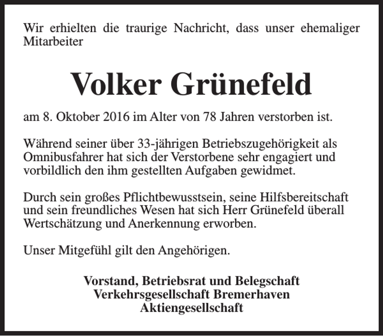 <p>Wir erhielten die traurige Nachricht, dass unser ehemaliger<br />Mitarbeiter</p><p>Volker Grünefeld<br />am 8. Oktober 2016 im Alter von 78 Jahren verstorben ist.<br />Während seiner über 33-jährigen Betriebszugehörigkeit als<br />Omnibusfahrer hat sich der Verstorbene sehr engagiert und<br />vorbildlich den ihm gestellten Aufgaben gewidmet.<br />Durch sein großes Pflichtbewusstsein, seine Hilfsbereitschaft<br />und sein freundliches Wesen hat sich Herr Grünefeld überall<br />Wertschätzung und Anerkennung erworben.<br />Unser Mitgefühl gilt den Angehörigen.<br />Vorstand, Betriebsrat und Belegschaft<br />Verkehrsgesellschaft Bremerhaven<br />Aktiengesellschaft</p>