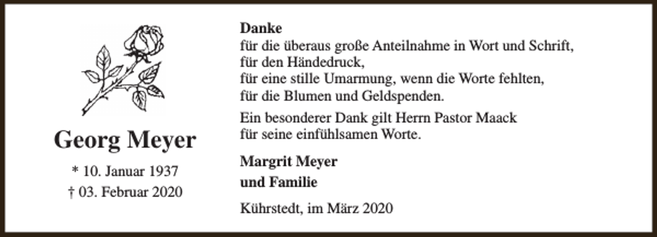 <p>Georg Meyer<br />* 10. Januar 1937<br />† 03. Februar 2020</p><p>Danke<br />für die überaus große Anteilnahme in Wort und Schrift,<br />für den Händedruck,<br />für eine stille Umarmung, wenn die Worte fehlten,<br />für die Blumen und Geldspenden.<br />Ein besonderer Dank gilt Herrn Pastor Maack<br />für seine einfühlsamen Worte.<br />Margrit Meyer<br />und Familie<br />Kührstedt, im März 2020</p>