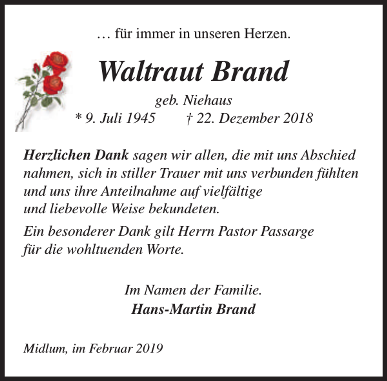 <p>… für immer in unseren Herzen.</p><p>Waltraut Brand</p><p>geb. Niehaus<br />* 9. Juli 1945<br />† 22. Dezember 2018<br />Herzlichen Dank sagen wir allen, die mit uns Abschied<br />nahmen, sich in stiller Trauer mit uns verbunden fühlten<br />und uns ihre Anteilnahme auf vielfältige<br />und liebevolle Weise bekundeten.<br />Ein besonderer Dank gilt Herrn Pastor Passarge<br />für die wohltuenden Worte.<br />Im Namen der Familie.<br />Hans-Martin Brand<br />Midlum, im Februar 2019</p>