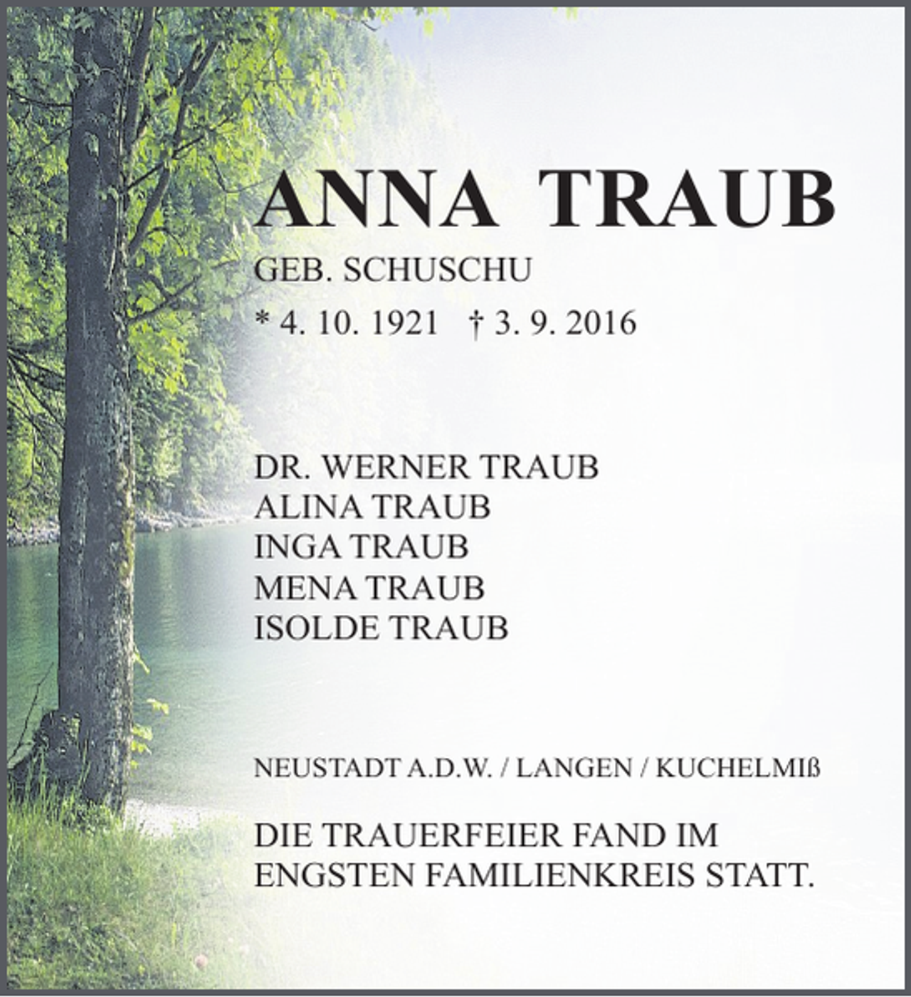<p>ANNA TRAUB</p><p>GEB. SCHUSCHU</p><p>* 4. 10. 1921 † 3. 9. 2016</p><p>DR. WERNER TRAUB<br />ALINA TRAUB<br />INGA TRAUB<br />MENA TRAUB<br />ISOLDE TRAUB</p><p>NEUSTADT A.D.W. / LANGEN / KUCHELMIß</p><p>DIE TRAUERFEIER FAND IM<br />ENGSTEN FAMILIENKREIS STATT.</p>