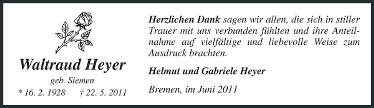 <p>Herzlichen Dank sagen wir allen, die sich in stiller Trauer mit uns verbunden fühlten und ihre Anteilnahme auf vielfältige und liebevolle Weise zum Ausdruck brachten.</p><p>Waltraud Heyer<br />geb. Siemen * 16. 2. 1928 † 22. 5. 2011</p><p>Helmut und Gabriele Heyer Bremen, im Juni 2011</p>