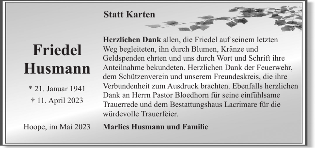 <p>Statt Karten</p><p>Friedel<br />Husmann<br />* 21. Januar 1941<br />† 11. April 2023<br />Hoope, im Mai 2023</p><p>Herzlichen Dank allen, die Friedel auf seinem letzten<br />Weg begleiteten, ihn durch Blumen, Kränze und<br />Geldspenden ehrten und uns durch Wort und Schrift ihre<br />Anteilnahme bekundeten. Herzlichen Dank der Feuerwehr,<br />dem Schützenverein und unserem Freundeskreis, die ihre<br />Verbundenheit zum Ausdruck brachten. Ebenfalls herzlichen<br />Dank an Herrn Pastor Bloedhorn für seine einfühlsame<br />Trauerrede und dem Bestattungshaus Lacrimare für die<br />würdevolle Trauerfeier.<br />Marlies Husmann und Familie</p>