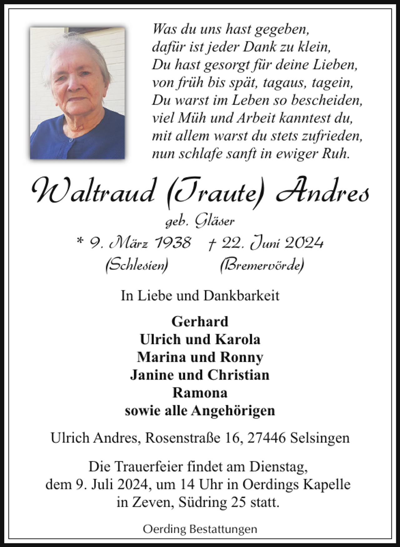 <p>Was du uns hast gegeben,<br />dafür ist jeder Dank zu klein,<br />Du hast gesorgt für deine Lieben,<br />von früh bis spät, tagaus, tagein,<br />Du warst im Leben so bescheiden,<br />viel Müh und Arbeit kanntest du,<br />mit allem warst du stets zufrieden,<br />nun schlafe sanft in ewiger Ruh.</p><p>Waltraud (Traute) Andres<br />geb. Gläser<br />* 9. März 1938 † 22. Juni 2024<br />(Schlesien)<br />(Bremervörde)<br />In Liebe und Dankbarkeit<br />Gerhard<br />Ulrich und Karola<br />Marina und Ronny<br />Janine und Christian<br />Ramona<br />sowie alle Angehörigen<br />Ulrich Andres, Rosenstraße 16, 27446 Selsingen<br />Die Trauerfeier findet am Dienstag,<br />dem 9. Juli 2024, um 14 Uhr in Oerdings Kapelle<br />in Zeven, Südring 25 statt.<br />Oerding Bestattungen</p>
